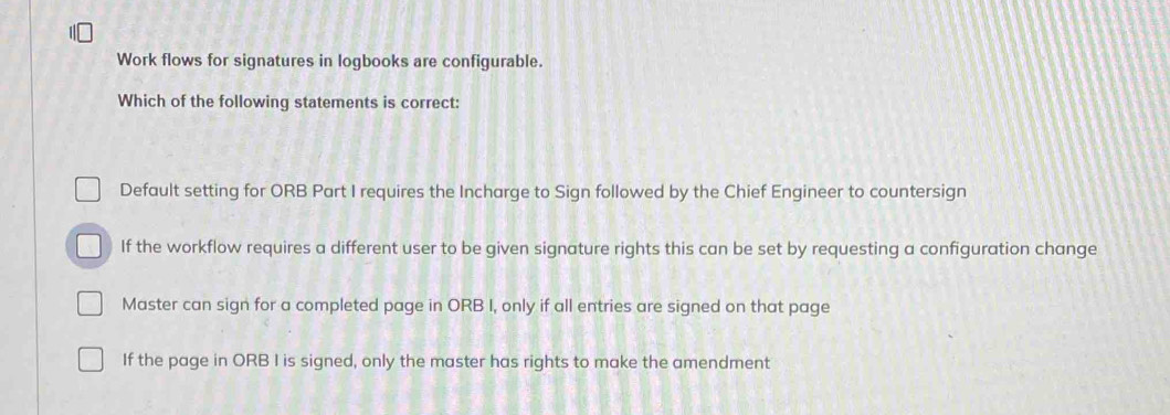 Work flows for signatures in logbooks are configurable.
Which of the following statements is correct:
Default setting for ORB Part I requires the Incharge to Sign followed by the Chief Engineer to countersign
If the workflow requires a different user to be given signature rights this can be set by requesting a configuration change
Master can sign for a completed page in ORB I, only if all entries are signed on that page
If the page in ORB I is signed, only the master has rights to make the amendment