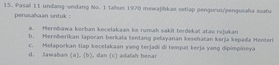 Pasal 11 undang-undang No. 1 tahun 1970 mewajibkan setiap pengurus/pengusaha suatu
perusahaan untuk :
a. Mernbawa korban kecelakaan ke rumah sakit terdekat atau rujukan
b. Mernberikan laporan berkala tentang pelayanan kesehatan kerja kepada Menteri
c. Melaporkan tiap kecelakaan yang terjadi di tempat kerja yang dipimpinnya
d. Jawaban (a), (b), dan (c) adalah benar