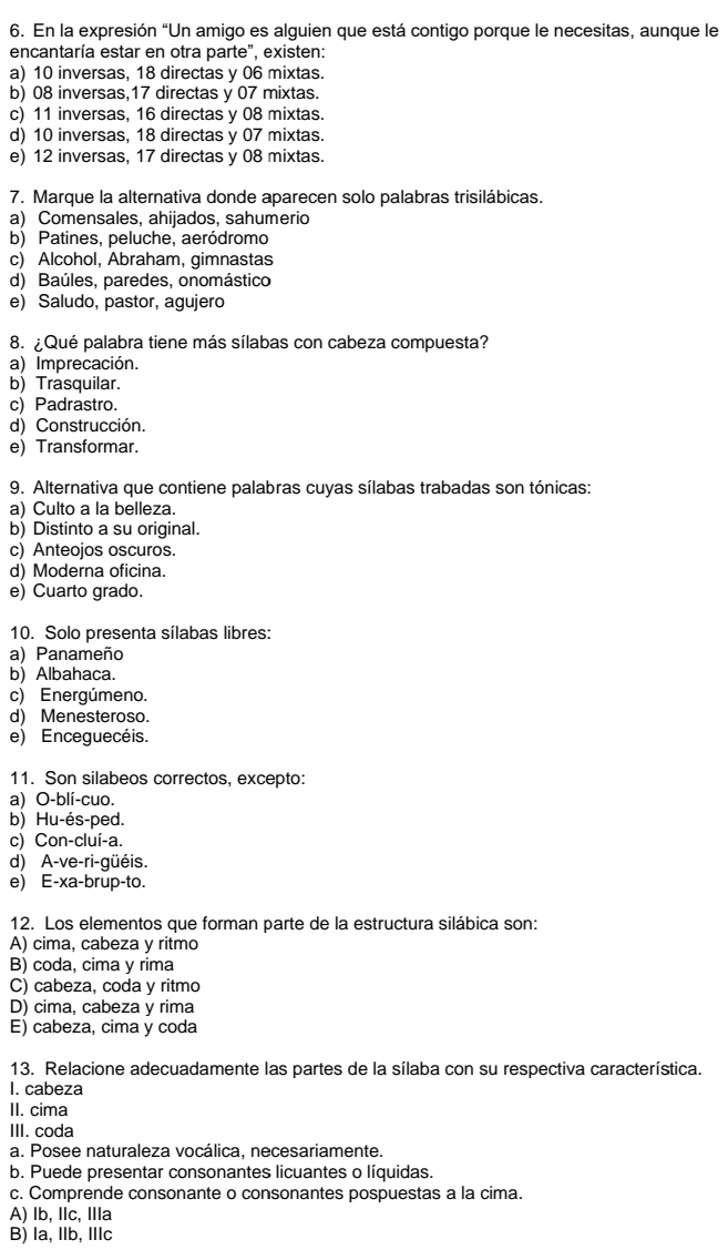 En la expresión “Un amigo es alguien que está contigo porque le necesitas, aunque le
encantaría estar en otra parte", existen:
a) 10 inversas, 18 directas y 06 mixtas.
b) 08 inversas,17 directas y 07 mixtas.
c) 11 inversas, 16 directas y 08 mixtas.
d) 10 inversas, 18 directas y 07 mixtas.
e) 12 inversas, 17 directas y 08 mixtas.
7. Marque la alternativa donde aparecen solo palabras trisilábicas.
a) Comensales, ahijados, sahumerio
b) Patines, peluche, aeródromo
c) Alcohol, Abraham, gimnastas
d) Baúles, paredes, onomástico
e) Saludo, pastor, agujero
8. ¿ Qué palabra tiene más sílabas con cabeza compuesta?
a) Imprecación.
b) Trasquilar.
c) Padrastro.
d) Construcción.
e) Transformar.
9. Alternativa que contiene palabras cuyas sílabas trabadas son tónicas:
a) Culto a la belleza.
b) Distinto a su original.
c) Anteojos oscuros.
d) Moderna oficina.
e) Cuarto grado.
10. Solo presenta sílabas libres:
a) Panameño
b) Albahaca.
c) Energúmeno.
d) Menesteroso.
e) Enceguecéis.
11. Son silabeos correctos, excepto:
a) O-blí-cuo.
b) Hu-és-ped.
c) Con-cluí-a.
d) A-ve-ri-güéis.
e) E-xa-brup-to.
12. Los elementos que forman parte de la estructura silábica son:
A) cima, cabeza y ritmo
B) coda, cima y rima
C) cabeza, coda y ritmo
D) cima, cabeza y rima
E) cabeza, cima y coda
13. Relacione adecuadamente las partes de la sílaba con su respectiva característica.
I. cabeza
II. cima
III. coda
a. Posee naturaleza vocálica, necesariamente.
b. Puede presentar consonantes licuantes o líquidas.
c. Comprende consonante o consonantes pospuestas a la cima.
A) lb, Ilc, IIla
B) la, llb, Illc