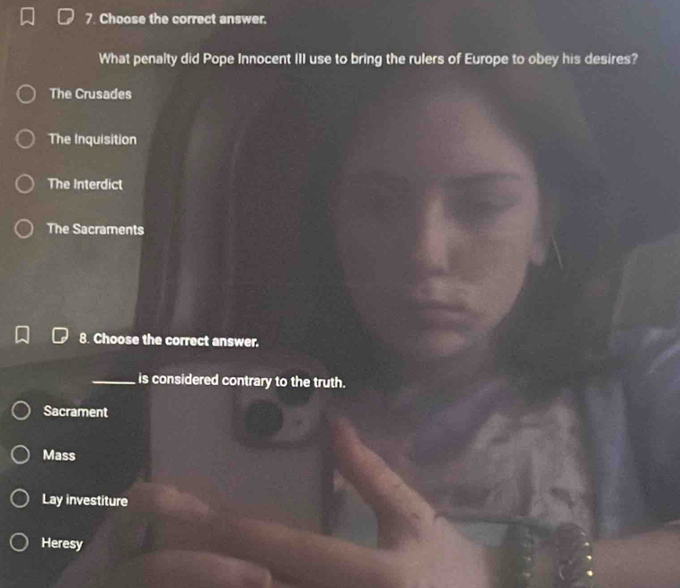Choose the correct answer.
What penalty did Pope Innocent III use to bring the rulers of Europe to obey his desires?
The Crusades
The Inquisition
The Interdict
The Sacraments
8. Choose the correct answer.
_is considered contrary to the truth.
Sacrament
Mass
Lay investiture
Heresy