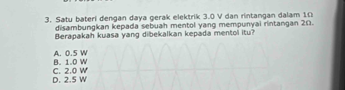 Satu bateri dengan daya gerak elektrik 3.0 V dan rintangan dalam 1Ω
disambungkan kepada sebuah mentol yang mempunyai rintangan 2Ω.
Berapakah kuasa yang dibekalkan kepada mentol itu?
A. 0.5 W
B. 1.0 W
C. 2.0 W
D. 2.5 W