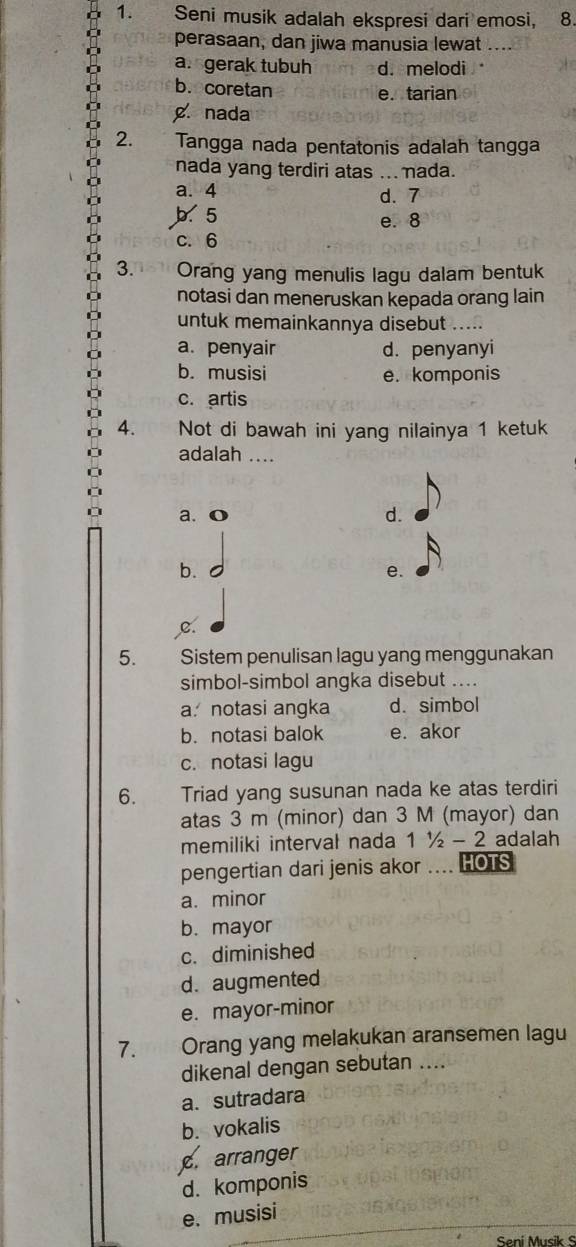 Seni musik adalah ekspresi dari emosi, 8.
perasaan, dan jiwa manusia lewat
a. gerak tubuh d. melodi
b. coretan
e. tarian
g. nada
2. Tangga nada pentatonis adalah tangga
nada yang terdiri atas ... nada.
a. 4 d. 7
b. 5
e. 8
c. 6
3.n81 Orang yang menulis lagu dalam bentuk
notasi dan meneruskan kepada orang lain
untuk memainkannya disebut
a. penyair d. penyanyi
b. musisi e. komponis
c. artis
4. Not di bawah ini yang nilainya 1 ketuk
adalah_
a. o d.
b.
e.
c.
5. Sistem penulisan lagu yang menggunakan
simbol-simbol angka disebut ....
a notasi angka d. simbol
b. notasi balok e. akor
c. notasi lagu
6. Triad yang susunan nada ke atas terdiri
atas 3 m (minor) dan 3 M (mayor) dan
memiliki intervał nada 11/2-2 adalah
pengertian dari jenis akor .... HOTS
a. minor
b. mayor
c. diminished
d. augmented
e. mayor-minor
7. Orang yang melakukan aransemen lagu
dikenal dengan sebutan ....
a. sutradara
b. vokalis
c. arranger
d. komponis
e. musisi
Seni Musik S