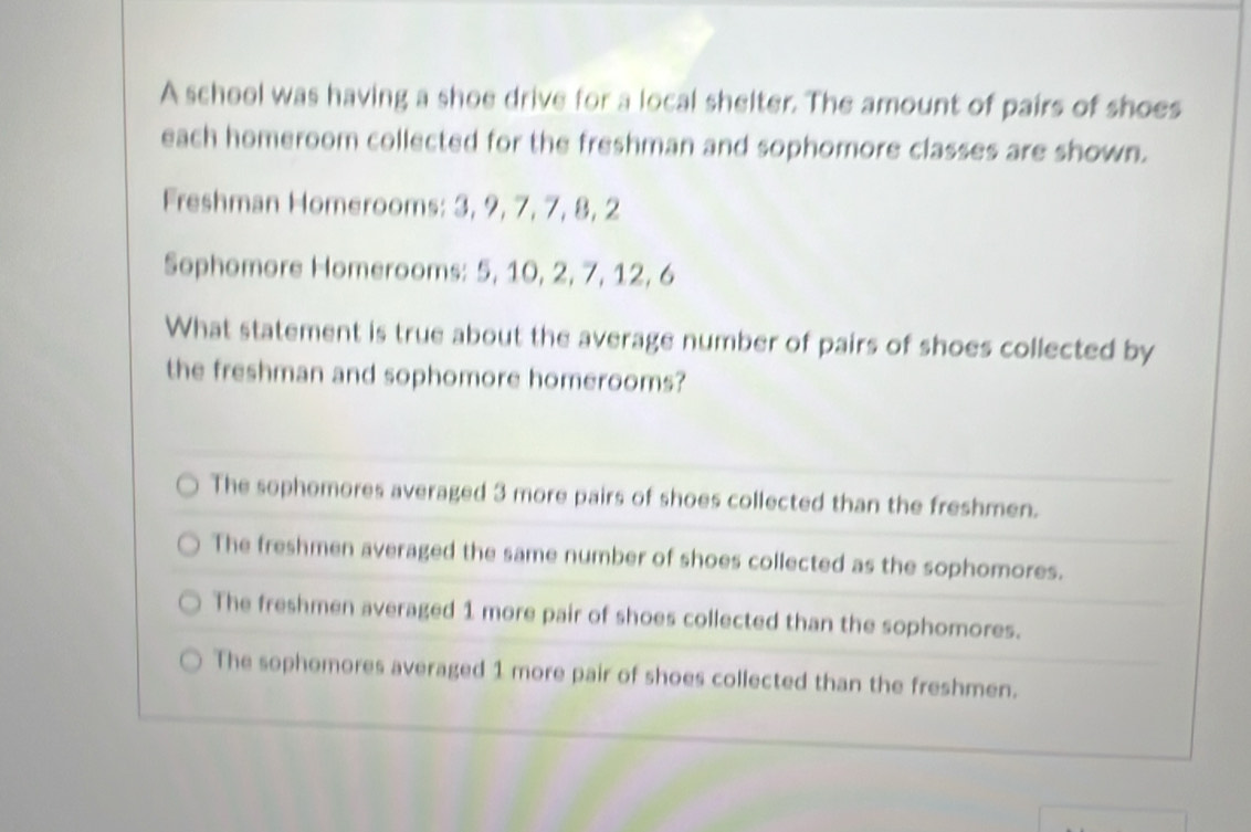 A school was having a shoe drive for a local shelter. The amount of pairs of shoes
each homeroom collected for the freshman and sophomore classes are shown.
Freshman Homerooms: 3, 9, 7, 7, 8, 2
Sophomore Homerooms: 5, 10, 2, 7, 12, 6
What statement is true about the average number of pairs of shoes collected by
the freshman and sophomore homerooms?
The sophomores averaged 3 more pairs of shoes collected than the freshmen.
The freshmen averaged the same number of shoes collected as the sophomores.
The freshmen averaged 1 more pair of shoes collected than the sophomores.
The sophomores averaged 1 more pair of shoes collected than the freshmen.