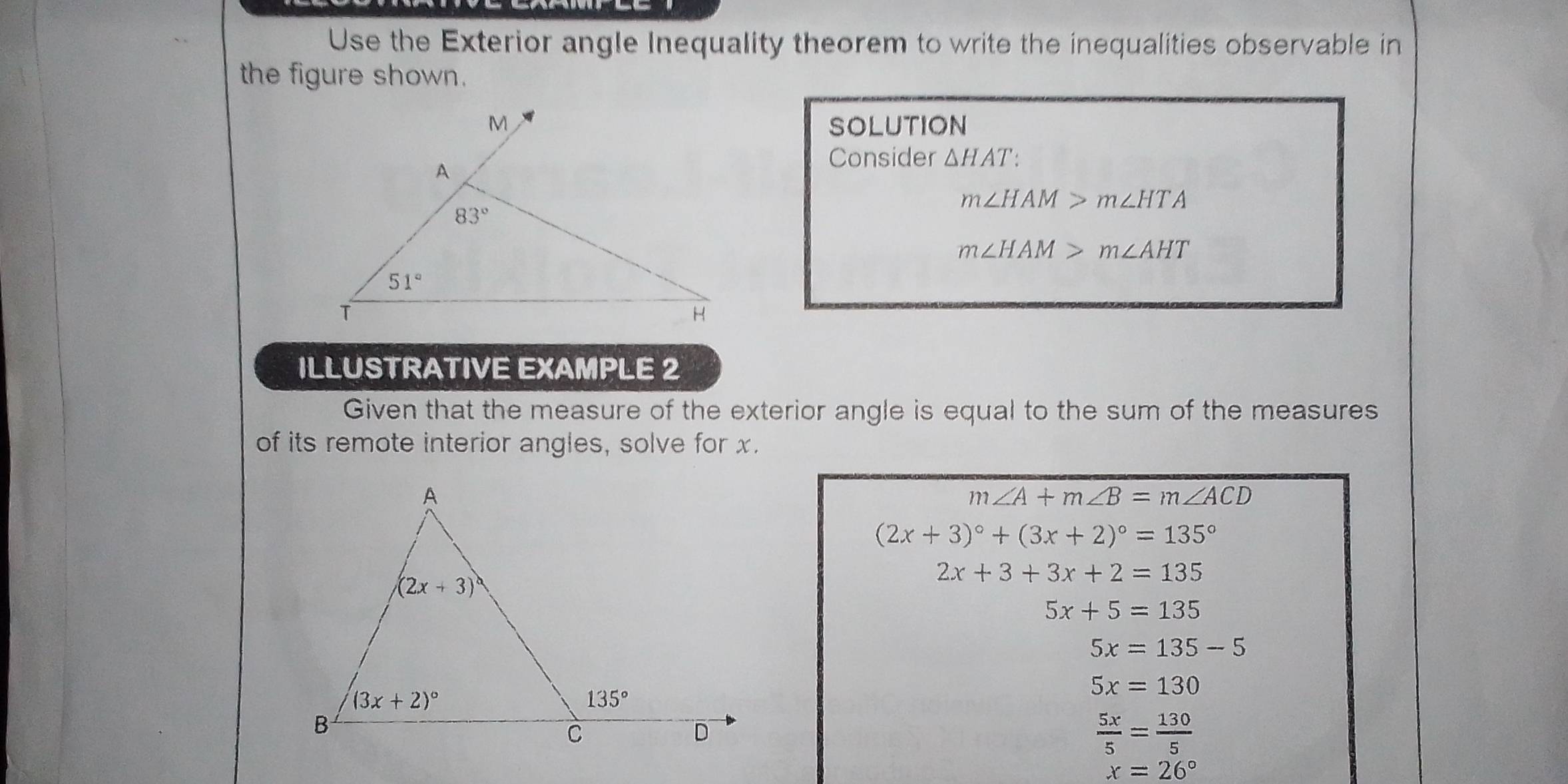 Use the Exterior angle Inequality theorem to write the inequalities observable in
the figure shown.
SOLUTION
Consider △ HAT:
m∠ HAM>m∠ HTA
m∠ HAM>m∠ AHT
ILLUSTRATIVE EXAMPLE 2
Given that the measure of the exterior angle is equal to the sum of the measures
of its remote interior angles, solve for x.
m∠ A+m∠ B=m∠ ACD
(2x+3)^circ +(3x+2)^circ =135°
2x+3+3x+2=135
5x+5=135
5x=135-5
5x=130
 5x/5 = 130/5 
x=26°