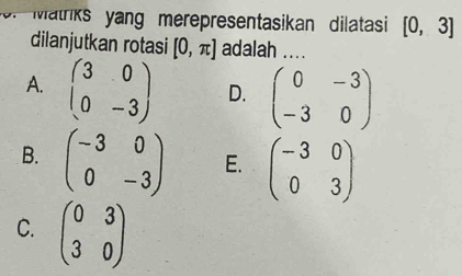 Watriks yang merepresentasikan dilatasi [0,3]
dilanjutkan rotasi [0,π ] adalah ....
A. beginpmatrix 3&0 0&-3endpmatrix D. beginpmatrix 0&-3 -3&0endpmatrix
B. beginpmatrix -3&0 0&-3endpmatrix E. beginpmatrix -3&0 0&3endpmatrix
C. beginpmatrix 0&3 3&0endpmatrix