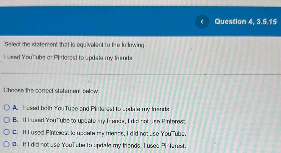 < Question 4, 3.5.15
Select the statement that is equivalent to the following.
I used YouTube or Pinterest to update my friends.
Choose the correct statement below.
 A. I used both YouTube and Pinterest to update my friends.
B. If I used YouTube to update my friends, I did not use Pinterest.
C. If I used Pinterest to update my friends, I did not use YouTube.
D. If I did not use YouTube to update my friends, I used Pinterest.