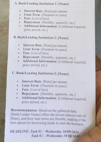 Bank/Lending Institution 1: [Name] 
Interest Rate: [Rate] per annum 
Loan Term: [Duration in years] 
Fees: [List of fees] 
Repayment: [Monthly, quarterly, etc.] 
Additional Information: [Collateral required, 
grace period, etc.] 
B. Bank/Lending Institution 2: [Name] 
Interest Rate: [Rate] per annum 
Loan Term: [Duration in years ] 
Fees: [List of fees] 
Repayment: [Monthly, quarterly, etc.] 
Additional Information: [Collateral required, 
grace period, etc.] 
C. Bank/Lending Institution 3: [Name] 
Interest Rate: [Rate] per annum 
Loan Term: [Duration in years] 
Fees: [List of fees] 
Repayment: [Monthly, quarterly, etc.] 
Additional Information: [Collateral required, 
grace period, etc.] 
Recommendation: Based on the gathered data. 
[Bank/Lender Name] offers the lowest interest rate of 
[Rate], and their loan terms are flexible, making it the 
best option for borrowing funds to start the business. 
DEADLINE: Task #1 - Wednesday 10/09/2024 
Task #2 - Wednesday 10/16/2024