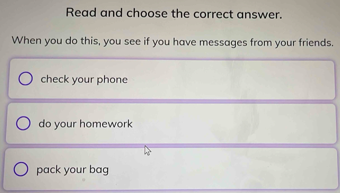 Read and choose the correct answer.
When you do this, you see if you have messages from your friends.
check your phone
do your homework
pack your bag