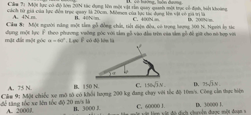 D. có hưởng, luôn dương.
Câu 7: Một lực có độ lớn 20N tác dụng lên một vật rắn quay quanh một trục cố định, biết khoảng
cách từ giá của lực đến trục quay là 20cm. Mômen của lực tác dụng lên vật có giá trị là
A. 4N.m. B. 40N/m. C. 400N.m. D. 200N/m.
Câu 8: Một người nâng một tấm gỗ đồng chất, tiết diện đều, có trọng lượng 300 N. Người ấy tác
dụng một lực vector F theo phương vuông góc với tấm gỗ vào đầu trên của tấm gỗ để giữ cho nó hợp với
mặt đất một góc alpha =60°. Lực vector F có độ lớn là
A. 75 N. B. 150 N. C. 150sqrt(3)N. D. 75sqrt(3)N. 
Câu 9: Một chiếc xe mô tô có khối lượng 200 kg đang chạy với tốc độ 10m/s. Công cần thực hiện
để tăng tốc xe lên tốc độ 20 m/s là
A. 2000J. B. 3000 J. C. 60000 J. D. 30000 J.
n mộ t vật làm vật đó dịch chuvền được một đoạn s