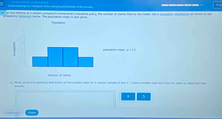 Random Vensoles and Distribumsew
09
Understanding the histogram of the sampling distribution of the sample... Ang
er the lifetime of a certain company's homeowners insurance policy, the number of claims filed by the holder has a population distribution as shown in the
probability histogram below. The population mean is also given.
(a) What would the sampling distribution of the sample mean for a random sample of size n=3 policy holders look like? Use the slider to select the best
answer.
× 5
Explanation Check
