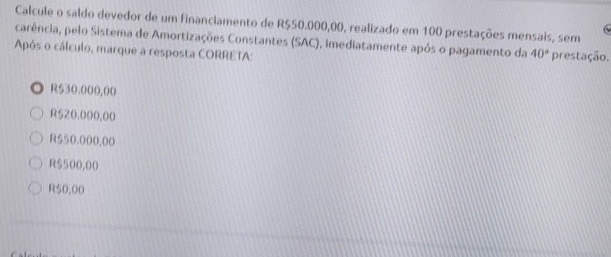 Calcule o saldo devedor de um financiamento de R$50.000,00, realizado em 100 prestações mensais, sem
carência, pelo Sistema de Amortizações Constantes (SAC), imediatamente após o pagamento da 40° prestação.
Após o cálculo, marque a resposta CORRETA:
◎ R$30.000,(0
R$20,000,00
R550,000,00
R$500,00
R50,00