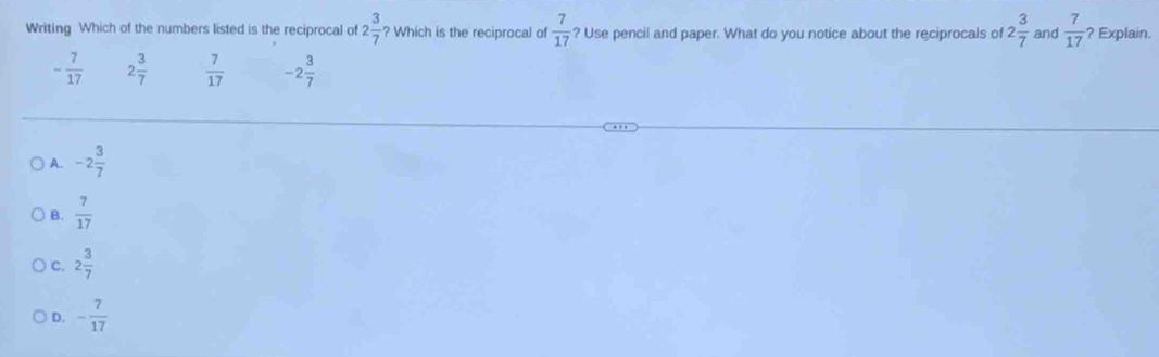 Writing Which of the numbers listed is the reciprocal of 2 3/7  ? Which is the reciprocal of  7/17  ? Use pencil and paper. What do you notice about the reciprocals of 2 3/7  and  7/17  ? Explain.
- 7/17  2 3/7   7/17  -2 3/7 
A. -2 3/7 
B.  7/17 
C. 2 3/7 
D. - 7/17 