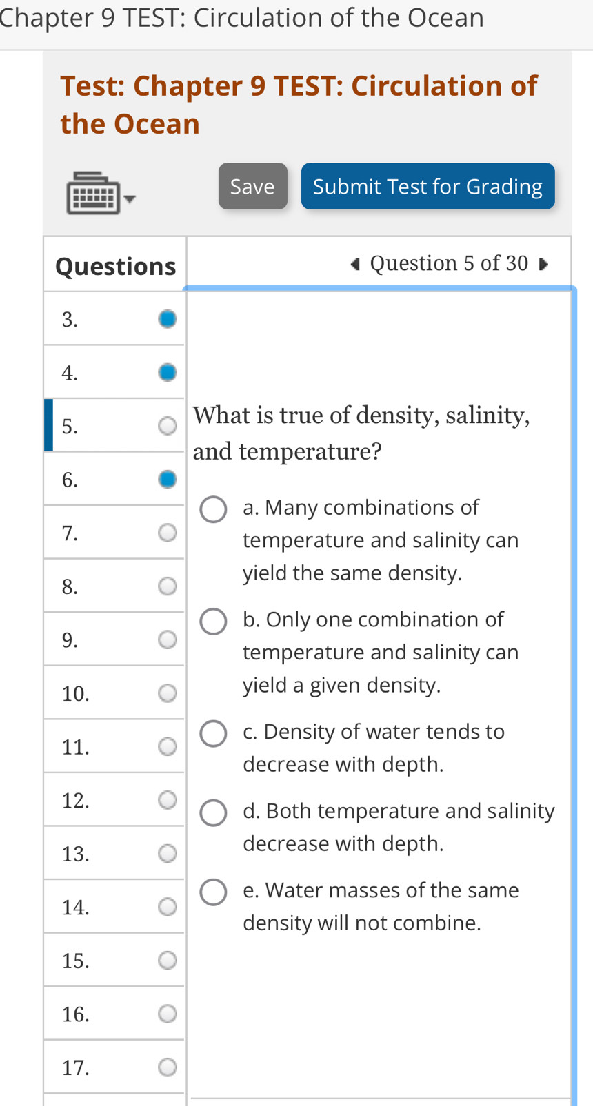 Chapter 9 TEST: Circulation of the Ocean
Test: Chapter 9 TEST: Circulation of
the Ocean
Save Submit Test for Grading
s Question 5 of 30
What is true of density, salinity,
and temperature?
a. Many combinations of
temperature and salinity can
yield the same density.
b. Only one combination of
temperature and salinity can
yield a given density.
c. Density of water tends to
decrease with depth.
d. Both temperature and salinity
decrease with depth.
e. Water masses of the same
density will not combine.
17.