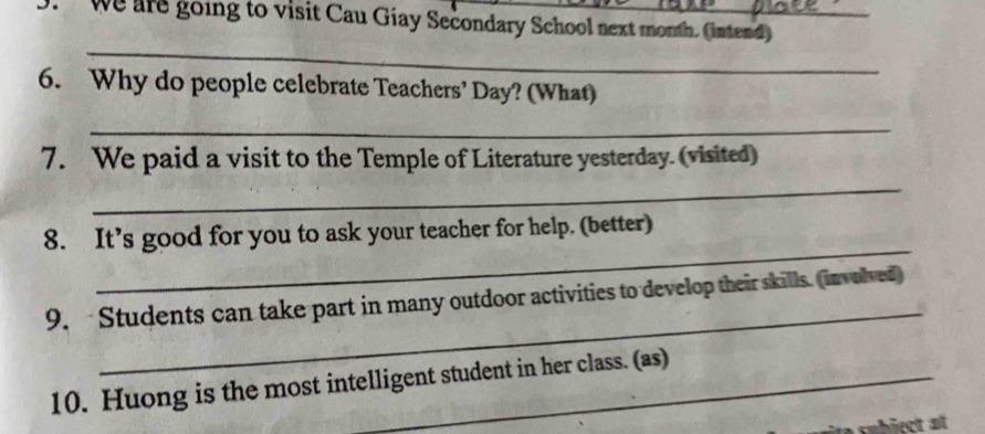 we are going to visit Cau Giay Secondary School next month. (intend)_ 
_ 
6. Why do people celebrate Teachers’ Day? (What) 
_ 
7. We paid a visit to the Temple of Literature yesterday. (visited) 
_ 
_ 
8. It’s good for you to ask your teacher for help. (better) 
_ 
9. Students can take part in many outdoor activities to develop their skills. (involved) 
10. Huong is the most intelligent student in her class. (as)