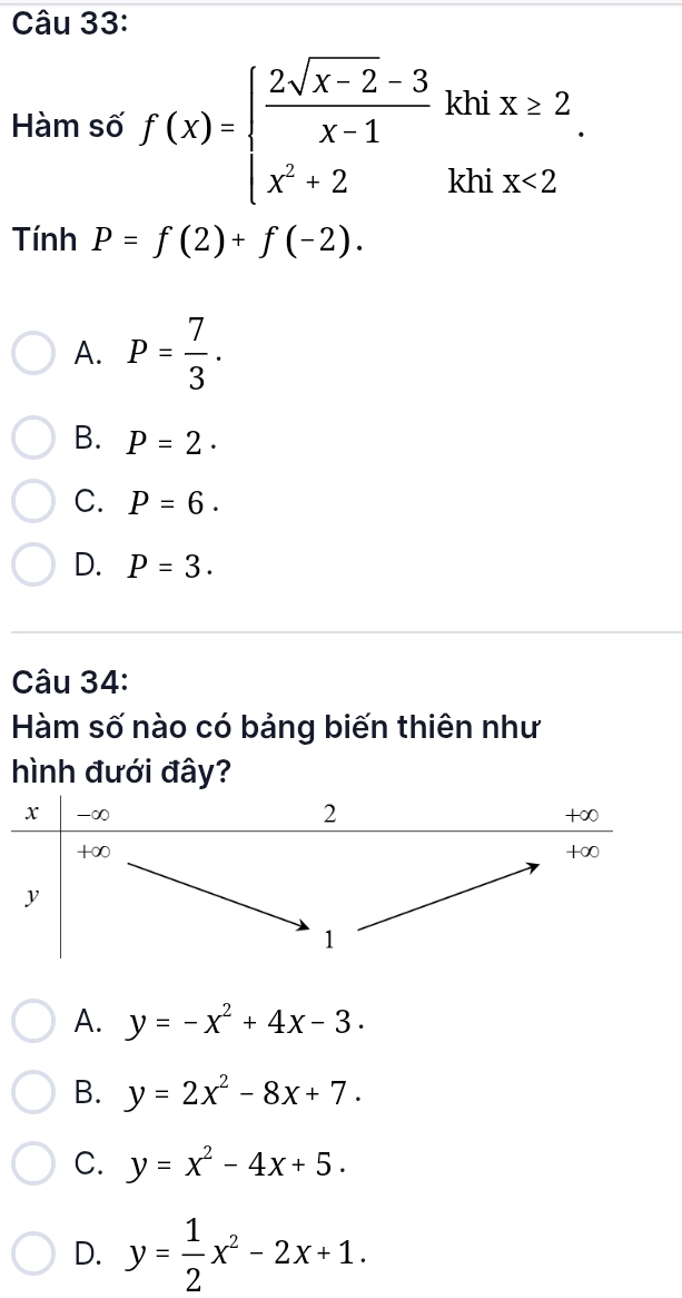 Hàm số f(x)=beginarrayl  (2sqrt(x-2)-3)/x-1 khix≥ 2 x^2+2khix<2endarray.. 
Tính P=f(2)+f(-2).
A. P= 7/3 .
B. P=2·
C. P=6.
D. P=3. 
Câu 34:
Hàm số nào có bảng biến thiên như
hình đưới đây?
A. y=-x^2+4x-3.
B. y=2x^2-8x+7.
C. y=x^2-4x+5.
D. y= 1/2 x^2-2x+1.