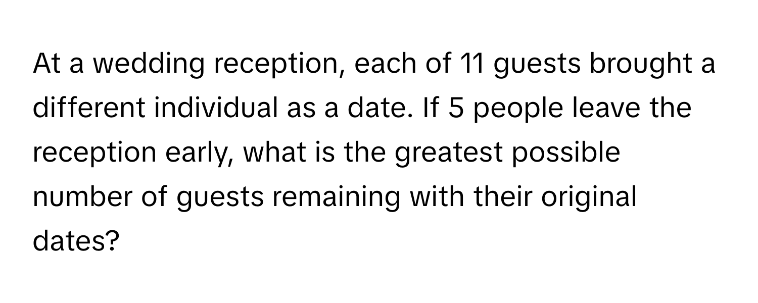 At a wedding reception, each of 11 guests brought a different individual as a date. If 5 people leave the reception early, what is the greatest possible number of guests remaining with their original dates?