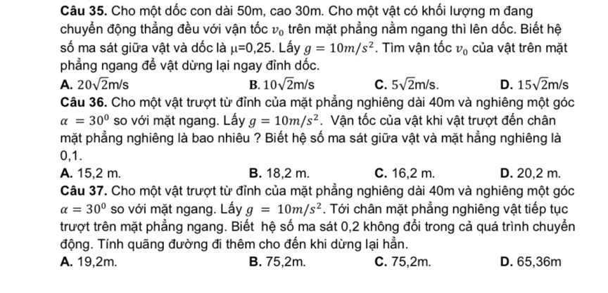 Cho một dốc con dài 50m, cao 30m. Cho một vật có khối lượng m đang
chuyển động thẳng đều với vận tốc v_0 trên mặt phẳng nằm ngang thì lên dốc. Biết hệ
số ma sát giữa vật và dốc là mu =0,25. Lấy g=10m/s^2. Tìm vận tốc v_0 của vật trên mặt
phẳng ngang để vật dừng lại ngay đỉnh dốc.
A. 20sqrt(2)m/s B. 10sqrt(2)m/s C. 5sqrt(2)m/s. D. 15sqrt(2)m/s
Câu 36. Cho một vật trượt từ đỉnh của mặt phẳng nghiêng dài 40m và nghiêng một góc
alpha =30° so với mặt ngang. Lấy g=10m/s^2 Vận tốc của vật khi vật trượt đến chân
mặt phẳng nghiêng là bao nhiêu ? Biết hệ số ma sát giữa vật và mặt hẳng nghiêng là
0, 1.
A. 15,2 m. B. 18,2 m. C. 16,2 m. D. 20,2 m.
Câu 37. Cho một vật trượt từ đỉnh của mặt phẳng nghiêng dài 40m và nghiêng một góc
alpha =30° so với mặt ngang. Lấy g=10m/s^2. Tới chân mặt phẳng nghiêng vật tiếp tục
trượt trên mặt phẳng ngang. Biết hệ số ma sát 0, 2 không đổi trong cả quá trình chuyển
động. Tính quãng đường đi thêm cho đến khi dừng lại hẳn.
A. 19, 2m. B. 75, 2m. C. 75, 2m. D. 65, 36m