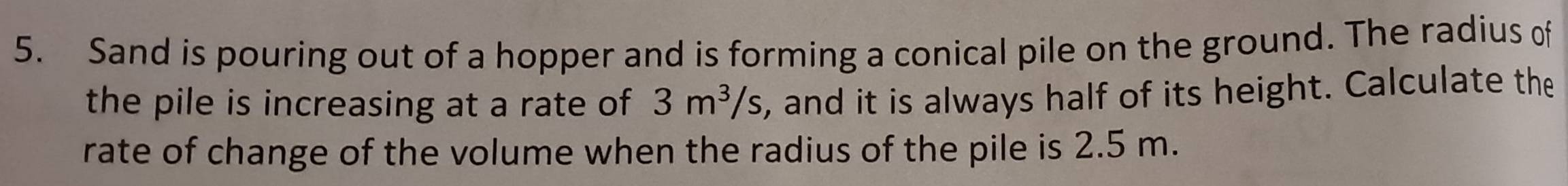 Sand is pouring out of a hopper and is forming a conical pile on the ground. The radius of 
the pile is increasing at a rate of 3m^3/s , and it is always half of its height. Calculate the 
rate of change of the volume when the radius of the pile is 2.5 m.