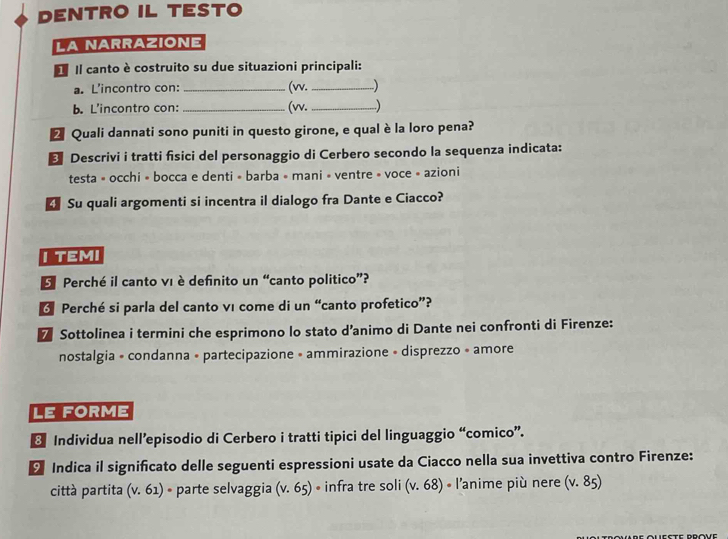 DENTRO IL TESTO 
LA NARRAZIONE 
* Il canto è costruito su due situazioni principali: 
a. L'incontro con: _(w. _.) 
b. L'incontro con: _(w. _) 
2 Quali dannati sono puniti in questo girone, e qual è la loro pena? 
* Descrivi i tratti fisici del personaggio di Cerbero secondo la sequenza indicata: 
testa » occhi » bocca e denti » barba » mani » ventre » voce » azioni 
Su quali argomenti si incentra il dialogo fra Dante e Ciacco? 
I TEMI 
E Perché il canto vι è definito un “canto politico”? 
* Perché si parla del canto vı come di un “canto profetico”? 
7 Sottolinea i termini che esprimono lo stato d’animo di Dante nei confronti di Firenze: 
nostalgia » condanna « partecipazione » ammirazione « disprezzo » amore 
LE FORME 
8 Individua nell’episodio di Cerbero i tratti tipici del linguaggio “comico”. 
9 Indica il significato delle seguenti espressioni usate da Ciacco nella sua invettiva contro Firenze: 
città partita (v.61)· parte selvaggia (v.65) • infra tre soli (v.68) * l'anime più nere (v.85)
Leste Prove