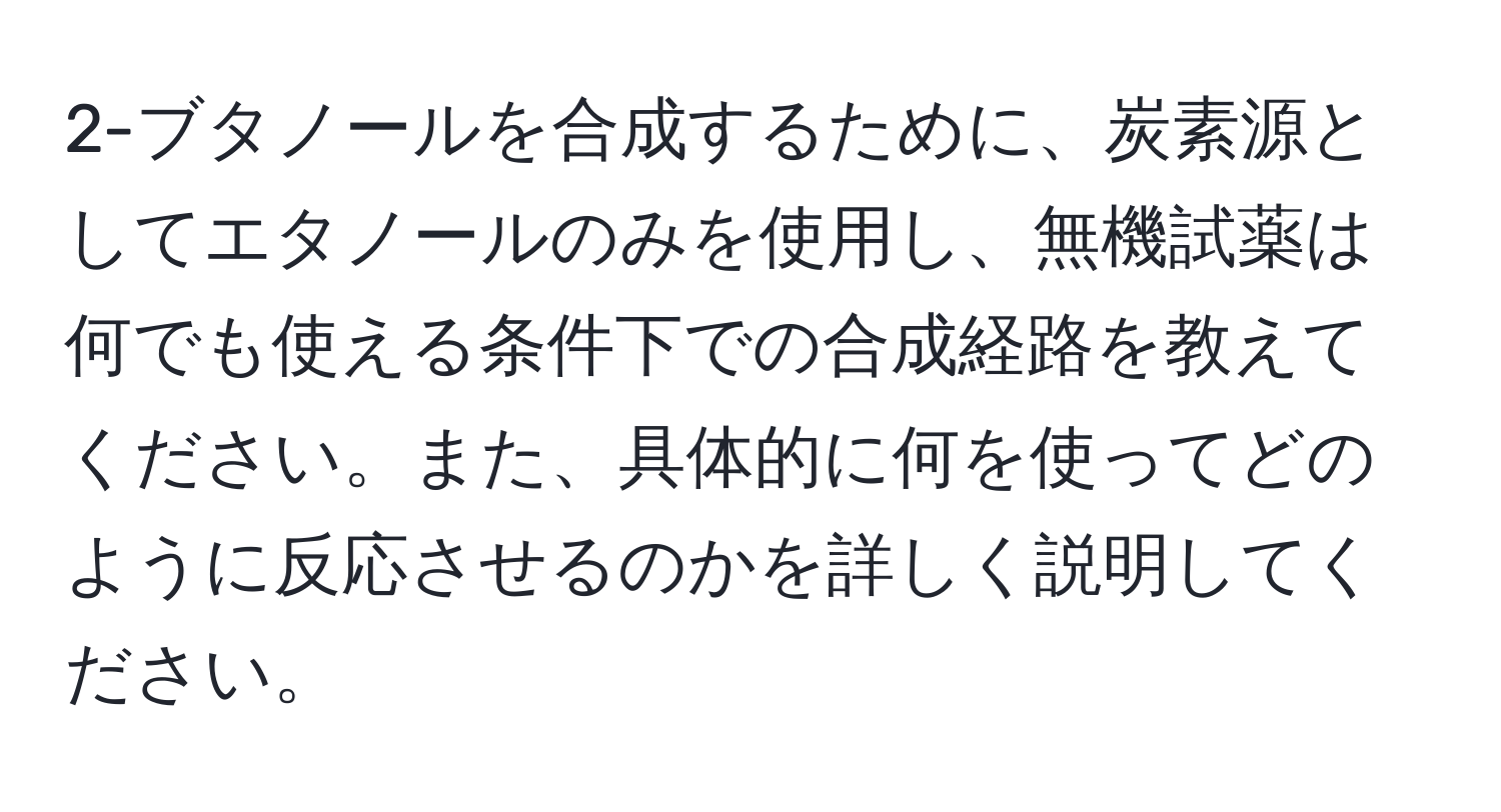 2-ブタノールを合成するために、炭素源としてエタノールのみを使用し、無機試薬は何でも使える条件下での合成経路を教えてください。また、具体的に何を使ってどのように反応させるのかを詳しく説明してください。