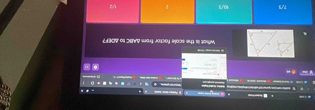 CUSD Student Portal Quiziza Scaled Copies O Playing a Game - Quizizz
quizizz.com/juin/game/U2FsdGVkX19Pq53Gu1NQBVqi Quizizz: Scaled Coples 7Bhj%252Fq9felHe.
CO Pr Pickeoa Defecton Minecraft - EASY M.. Minecraft. E classroom.google.com w To Get Level 1.. Custom Item Effect... ③ HaalkonPlayer77 - Y. * All Bookmarks
40
G Memory usage: 129 MB
C to ΔDEF?
What is the scale factor from △ vAB
7/3 10/3 2 1/2