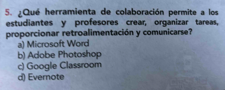 ¿Qué herramienta de colaboración permite a los
estudiantes y profesores crear, organizar tareas,
proporcionar retroalimentación y comunicarse?
a) Microsoft Word
b) Adobe Photoshop
c) Google Classroom
d) Evernote