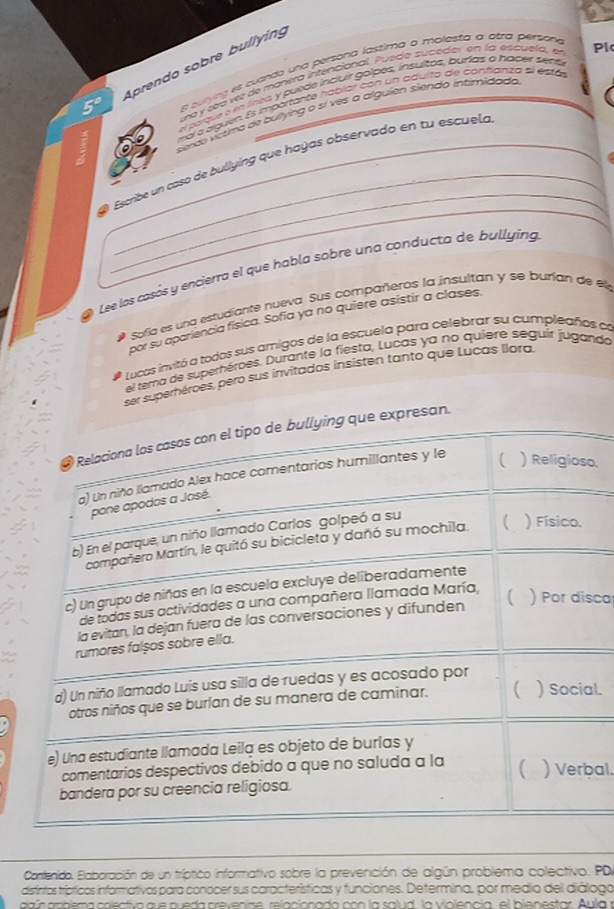 a Aprendo sobre bullying
8 culying es cuando una persona lastima a molesfa a atra persone
uró y seró ve de manero intencional, Puede suceder en la esquela, en Pl
a parque é e línta, y puede incluir golpes, insultos, burids o hacer sent
al a alguen. Es importante hablar con un adulto de contianza el estás
smc víctima de buiying o sí ves a alguien siendo intirnidado
_
_
_
Escribe un caso de bullying que hayas observado en tu escuelo
Lee los casós y encierra el que habla sobre una conducta de bullyíng
Sofía es una estudiante nueva. Sus compañeros la insultan y se burían de el,
por su apariencia física. Sofía ya no quiere asistir a clases.
Lucas invitó a todos sus amigos de la escuela para celebrar su cumpleaños de
el tema de superhéroes. Durante la fiesta, Lucas ya no quiere seguir juganda
ser superhéroes, pero sus invitados insisten tanto que Lucas llora.
* Relaciona los casos con el tipo de bullying que expresan.
a) Un niño llamado Alex hace comentarios humillantes y le ( ) Religioso.
pone apodos a José.
b) En el parque, un niño llamado Carlos golpeó a su
compañero Martín, le quitó su bicicleta y dañó su mochila. ( ) Físico.
c) Un grupo de niñas en la escuela excluye deliberadamente
de todas sus actividades a una compañera llamada María,
la evitan, la dejan fuera de las conversaciones y difunden ( ) Por disca
rumores falșos sobre ella.
d) Un niño llamado Luís usa silla de ruedas y es acosado por
otros niños que se burían de su manera de caminar. ( ) Social.
e) Una estudiante llamada Leila es objeto de burlas y
comentarios despectivos debido a que no saluda a la ) Verbal.
bandera por su creencia religiosa.
Contenido. Blaboración de un tríptico informativo sobre la prevención de algún problema colectivo. PD
distintos trípticos informativos para conocer sus características y funciones. Determina, por medio del diálogo
agún anblema colectiva que queda prevenime, relacionado con la salud, la violencia, el bienestar. Aula r