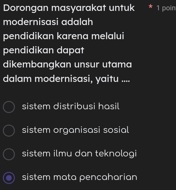 Dorongan masyarakat untuk * 1 poin
modernisasi adalah
pendidikan karena melalui
pendidikan dapat
dikembangkan unsur utama
dalam modernisasi, yaitu ....
sistem distribusi hasil
sistem organisasi sosial
sistem ilmu dan teknologi
sistem mata pencaharian