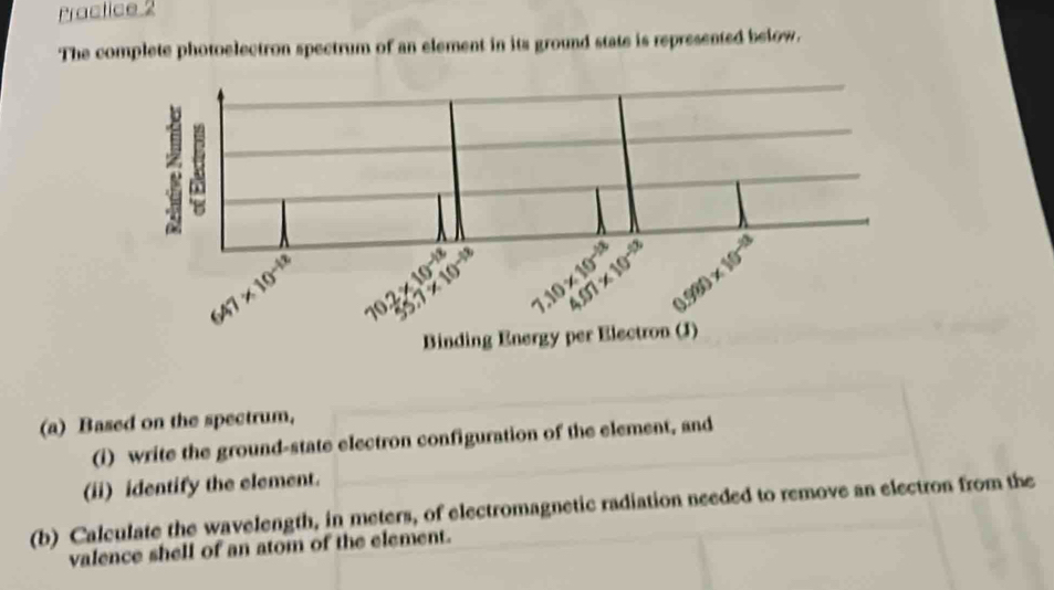 Practice 2 
The complete photoelectron spectrum of an element in its ground state is represented below.
10^(-12)
3 4.07* 10^(-13)
P
|(.10* 10^(-18) 0.990* 1)* 10^(-18)
Binding Energy per Electron (J) 
(a) Based on the spectrum, 
(i) write the ground-state electron configuration of the element, and 
(ii) identify the element. 
(b) Calculate the wavelength, in meters, of electromagnetic radiation needed to remove an electron from the 
valence shell of an atom of the element.