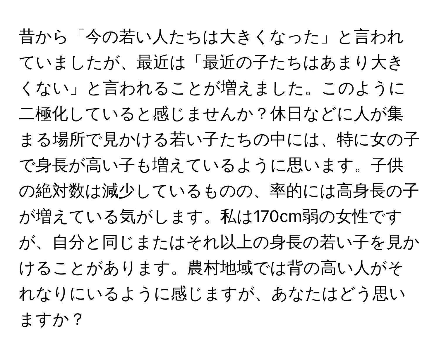 昔から「今の若い人たちは大きくなった」と言われていましたが、最近は「最近の子たちはあまり大きくない」と言われることが増えました。このように二極化していると感じませんか？休日などに人が集まる場所で見かける若い子たちの中には、特に女の子で身長が高い子も増えているように思います。子供の絶対数は減少しているものの、率的には高身長の子が増えている気がします。私は170cm弱の女性ですが、自分と同じまたはそれ以上の身長の若い子を見かけることがあります。農村地域では背の高い人がそれなりにいるように感じますが、あなたはどう思いますか？