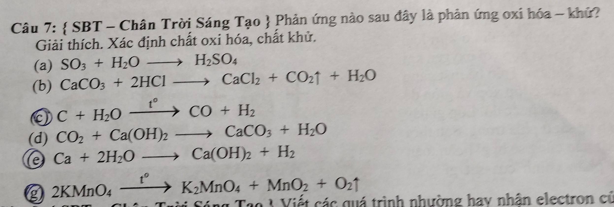  SBT - Chân Trời Sáng Tạo  Phản ứng nào sau đây là phản ứng oxi hóa - khứ? 
Giải thích. Xác định chất oxi hóa, chất khử. 
(a) SO_3+H_2Oto H_2SO_4
(b) CaCO_3+2HClto CaCl_2+CO_2uparrow +H_2O
0 C+H_2Oxrightarrow t°CO+H_2
(d) CO_2+Ca(OH)_2to CaCO_3+H_2O
e Ca+2H_2Oto Ca(OH)_2+H_2
g 2KMnO_4xrightarrow t°K_2MnO_4+MnO_2+O_2uparrow
ng Tạo V Viết các quá trình nhường hay nhân electron củ