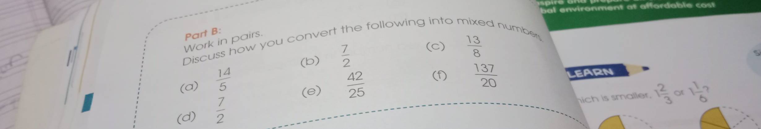 Work in pairs. 
Discuss how you convert the following into n dnumber 
(b)  7/2 
(c)  13/8 
(e)  137/20  LEARN 
(a)  14/5   42/25 
(f) 
ich is smaller. 1 2/3  or 1 1/6 
(d)  7/2 