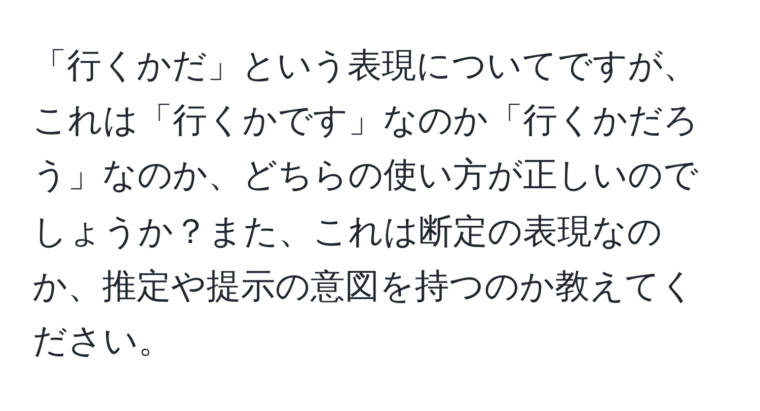 「行くかだ」という表現についてですが、これは「行くかです」なのか「行くかだろう」なのか、どちらの使い方が正しいのでしょうか？また、これは断定の表現なのか、推定や提示の意図を持つのか教えてください。