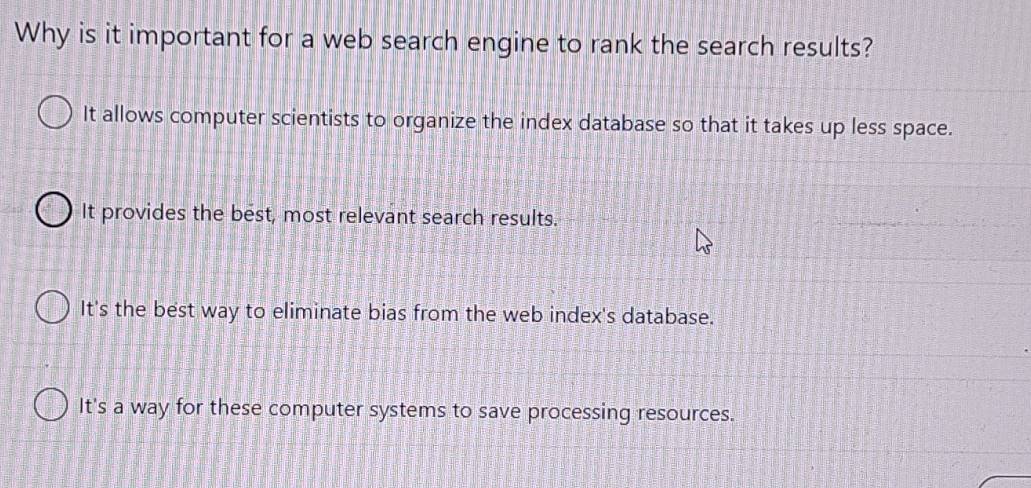 Why is it important for a web search engine to rank the search results?
It allows computer scientists to organize the index database so that it takes up less space.
It provides the best, most relevant search results.
It's the best way to eliminate bias from the web index's database.
It's a way for these computer systems to save processing resources.