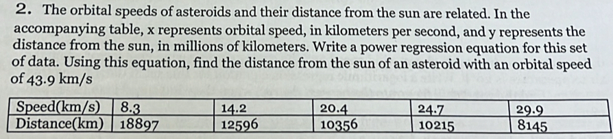 The orbital speeds of asteroids and their distance from the sun are related. In the 
accompanying table, x represents orbital speed, in kilometers per second, and y represents the 
distance from the sun, in millions of kilometers. Write a power regression equation for this set 
of data. Using this equation, find the distance from the sun of an asteroid with an orbital speed 
of 43.9 km/s
Speed(km/s) 8.3 14.2 20.4 24.7 29.9
Distance(km) 18897 12596 10356 10215 8145