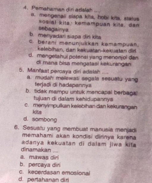 Pemahaman diri adalah
a. mengenall siapa kita, hobi kita, status
sosial kita; kemampuan kita, dan
sebagainya
b. menyadari siapa diri kita
c. berani mənunjukkan kəmampuan.
kelebihan, dan kekuatan-kekuatan diri
d. mengetahui potensi yang menonjol dan
di mana bisa mengatasi kekurangan
5. Manfaat percaya diri adalah ....
a mudah melewati segala sesuatu yang
terjadi di hadapannya
b. tidak mampu untuk mencapal berbagal
tujuan di dalam kehidupannya
c. menyimpulkan kelebihan dan kekurangan
kita
d. sombong
6. Sesuatu yang membuat manusia menjadi
memahami akan kondisi dirinya karena
adanya kekuatan di dalam jiwa kita 
dinamakan ...
a. mawas diri
b. percaya diri
c. kecerdasan emosional
d. pertahanan diri