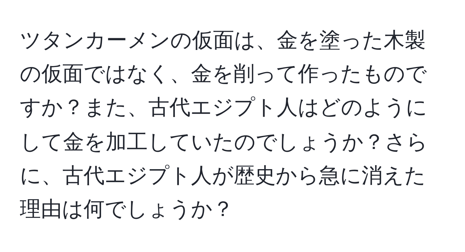 ツタンカーメンの仮面は、金を塗った木製の仮面ではなく、金を削って作ったものですか？また、古代エジプト人はどのようにして金を加工していたのでしょうか？さらに、古代エジプト人が歴史から急に消えた理由は何でしょうか？