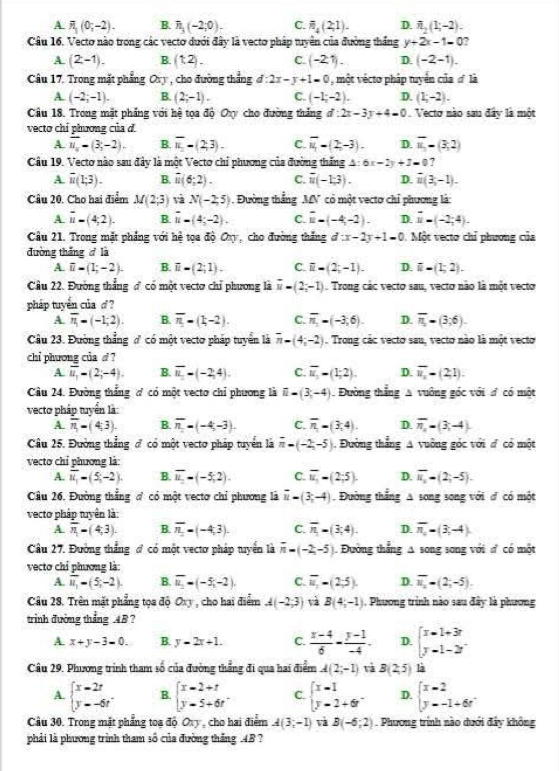 A overline n_1(0;-2). B. n_3(-2;0). C. overline n_4(2;1). D. overline n_2(1;-2).
Câu 16. Vecto nào trong các vecto dưới đây là vecto pháp tuyên của đường thắng y+2x-1=0
A. (2,-1). B. (1,2). C. (-2.1). D. (-2-1).
Câu 17. Trong mặt phẳng Ovy , cho đường thẳng d:2x-y+1=0 , một vécto pháp tuyển của ơ là
A (-2;-1). B. (2;-1). C. (-1;-2). D. (1;-2).
Câu 18. Trong mặt phẳng với hệ tọa độ Oxy cho đường thắng d:2x-3y+4=0. Vecto nào sau đây là một
vecto chỉ phương của
A. overline u_a=(3;-2). B. overline n_1=(2;3). C. overline u_1=(2,-3). D. overline u_1=(3,2)
Câu 19. Vecto nào sau đây là một Vecto chỉ phương của đường thắng A : 6x-2y+3=0 ?
A overline u(1;3).
B. overline u(6;2). overline u(-1;3). D. overline u(3,-1).
C.
Câu 20. Cho hai điểm M(2;3) và N(-2,5) Đường thẳng MV có một vecto chỉ phương là:
A overline u=(4;2). B. overline u=(4;-2). C. overline u=(-4,-2). D. vector u=(-2;4).
Câu 21. Trong mặt phẳng với hệ tọa độ Oxy, cho đường thắng d:x-2y+1=0 Một vecto chỉ phương của
đường thắng  là
A. overline u=(1;-2). B. overline u=(2;1). C. overline u=(2;-1). D. overline u-(1;2).
Câu 22. Đường thắng đ có một vectơ chỉ phương là overline u=(2;-1). Trong các vecto sau, vecto não là một vecto
pháp tuyển của d ?
A overline n=(-1;2). B. overline n-(1-2). C. overline n_1=(-3,6). D. overline n=(3;6).
Câu 23. Đường thẳng ơ có một vecto pháp tuyển là overline n=(4;-2). Trong các vecto sau, vecto nào là một vecto
chi phương của d ?
A overline u_1=(2;-4). B. overline u_1=(-2,4). C. overline u_1=(1;2). D. overline n_1=(2,1).
Câu 24. Đường thắng ơ có một vecto chỉ phương là overline n=(3;-4) Đường thắng A vuờng góc với đ có một
vecto pháp tuyển là
A. overline n_1=(4;3). B. overline n=(-4;-3). C. overline n-(3,4). D. overline n_1=(3;-4).
Câu 25. Đường thẳng đ có một vectơ pháp tuyển là overline n=(-2,-5) Đường thẳng A vuỡng góc với đ có một
vecto chỉ phương là:
A. overline u_1=(5,-2). B. overline u_2=(-5;2). C. overline u_1=(2;5). D. overline u_x=(2;-5).
Câu 26. Đường thẳng đ có một vectơ chỉ phương là overline u=(3;-4). Đường thắng A song song với đ có một
vecto pháp tuyên là:
A. overline n_1=(4;3). B. overline n_1=(-4,3). C. overline n_=(3;4). D. overline n_-(3,-4).
Câu 27. Đường thắng đ có một vectơ pháp tuyển là overline n-(-2,-5) Đường thẳng A song song với đ có một
vecto chỉ phương là:
A. overline u_1=(5,-2). B. overline u_1=(-5;-2). C. overline u,=-(2;5). D. overline u_2=(2;-5).
Câu 28. Trên mặt phẳng tọa độ Oxy , cho hai điểm A(-2;3) và B(4;-1) , Phương trình nào sau đây là phương
trình đường thắng .48 ?
A. x+y-3=0. B. y=2x+1. C.  (x-4)/6 - (y-1)/-4 . D. beginbmatrix x-1+3r y-1-2rendbmatrix
Câu 29. Phương trình tham số của đường thẳng đi qua hai điểm A(2;-1) và B(2,5) là
A. beginarrayl x-2r y--6rendarray. . B. beginarrayl x-2+t y-5+6tendarray. . beginarrayl x-1 y-2+6rendarray. . D. beginarrayl x-2 y--1+6rendarray.
C.
Câu 30. Trong mặt phẳng toạ độ. Ovy , cho hai điểm A(3;-1) và B(-6;2). Phương trình nào dưới đây không
phải là phương trình tham số của đường tháng .4B ?