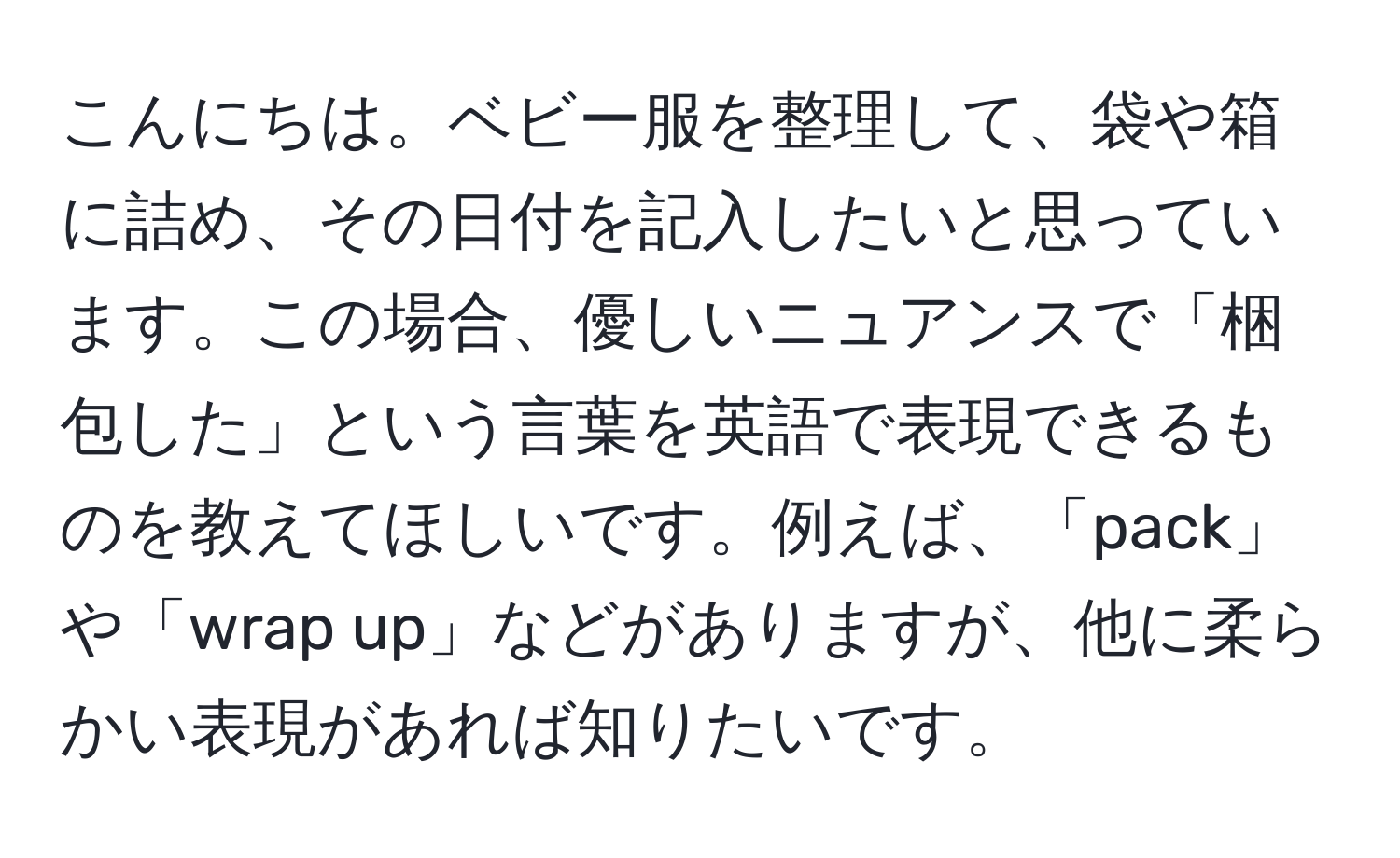 こんにちは。ベビー服を整理して、袋や箱に詰め、その日付を記入したいと思っています。この場合、優しいニュアンスで「梱包した」という言葉を英語で表現できるものを教えてほしいです。例えば、「pack」や「wrap up」などがありますが、他に柔らかい表現があれば知りたいです。