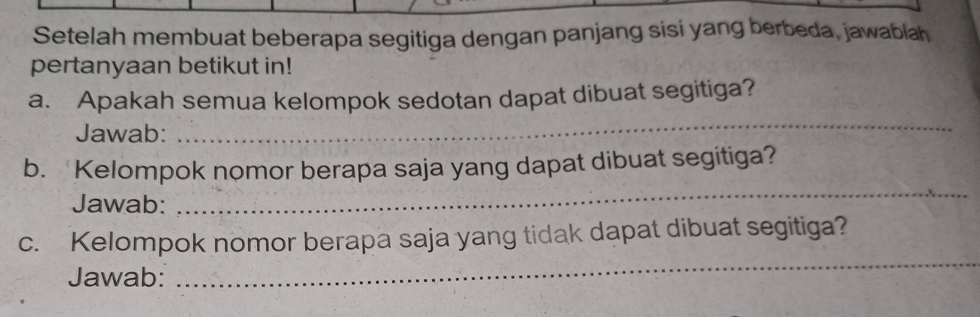 Setelah membuat beberapa segitiga dengan panjang sisi yang berbeda, jawablah 
pertanyaan betikut in! 
_ 
a. Apakah semua kelompok sedotan dapat dibuat segitiga? 
Jawab: 
_ 
b. Kelompok nomor berapa saja yang dapat dibuat segitiga? 
Jawab: 
_ 
c. Kelompok nomor berapa saja yang tidak dapat dibuat segitiga? 
Jawab: