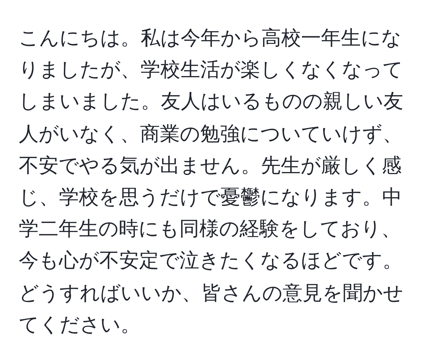 こんにちは。私は今年から高校一年生になりましたが、学校生活が楽しくなくなってしまいました。友人はいるものの親しい友人がいなく、商業の勉強についていけず、不安でやる気が出ません。先生が厳しく感じ、学校を思うだけで憂鬱になります。中学二年生の時にも同様の経験をしており、今も心が不安定で泣きたくなるほどです。どうすればいいか、皆さんの意見を聞かせてください。