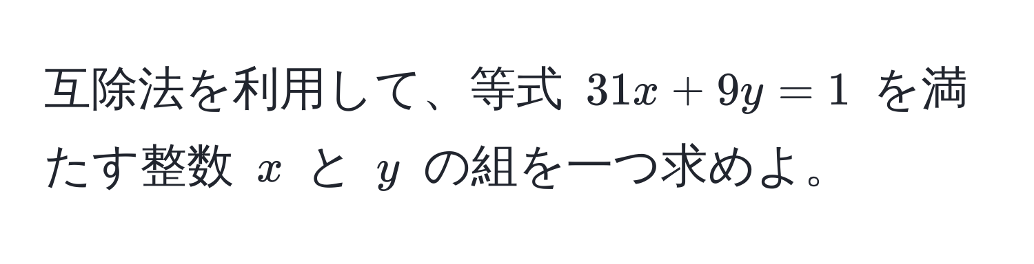 互除法を利用して、等式 $31x + 9y = 1$ を満たす整数 $x$ と $y$ の組を一つ求めよ。