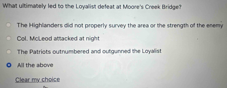 What ultimately led to the Loyalist defeat at Moore's Creek Bridge?
The Highlanders did not properly survey the area or the strength of the enemy
Col. McLeod attacked at night
The Patriots outnumbered and outgunned the Loyalist
All the above
Clear my choice