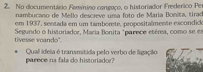 No documentário Feminino cangaço, o historiador Frederico Per 
nambucano de Mello descreve uma foto de Maria Bonita, tirad 
em 1937, sentada em um tamborete, propositalmente escondido 
Segundo o historiador, Maria Bonita "parece etérea, como se es 
tivesse voando". 
Qual ideia é transmitida pelo verbo de ligação 
parece na fala do historiador?