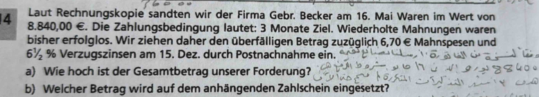 Laut Rechnungskopie sandten wir der Firma Gebr. Becker am 16. Mai Waren im Wert von
4 8.840,00 €. Die Zahlungsbedingung lautet: 3 Monate Ziel. Wiederholte Mahnungen waren 
bisher erfolglos. Wir ziehen daher den überfälligen Betrag zuzüglich 6,70 € Mahnspesen und
6½ % Verzugszinsen am 15. Dez. durch Postnachnahme ein. 
a) Wie hoch ist der Gesamtbetrag unserer Forderung? 
b) Welcher Betrag wird auf dem anhängenden Zahlschein eingesetzt?