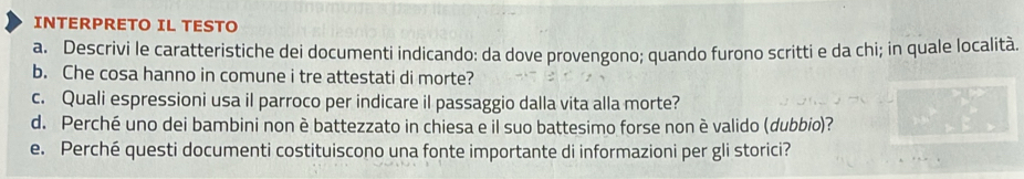 INTERPRETO IL TESTO 
a. Descrivi le caratteristiche dei documenti indicando: da dove provengono; quando furono scritti e da chi; in quale località. 
b. Che cosa hanno in comune i tre attestati di morte? 
c. Quali espressioni usa il parroco per indicare il passaggio dalla vita alla morte? 
d. Perché uno dei bambini non è battezzato in chiesa e il suo battesimo forse non è valido (dubbio)? 
e. Perché questi documenti costituiscono una fonte importante di informazioni per gli storici?