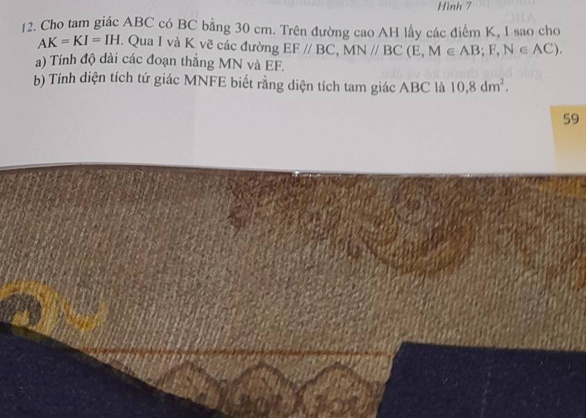 Hình 7 
12. Cho tam giác ABC có BC bằng 30 cm. Trên đường cao AH lấy các điểm K, I sao cho
AK=KI=IH. Qua I và K vẽ các đường EF//BC, MN//BC(E, M∈ AB; F, N∈ AC). 
a) Tính độ dài các đoạn thắng MN và EF. 
b) Tính diện tích tứ giác MNFE biết rằng diện tích tam giác ABC là 10, 8dm^2. 
59