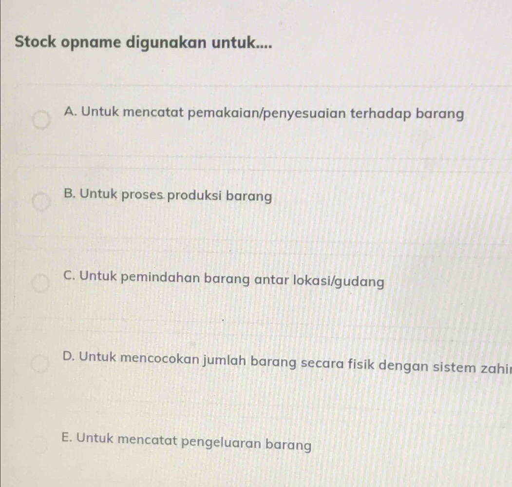 Stock opname digunakan untuk....
A. Untuk mencatat pemakaian/penyesuaian terhadap barang
B. Untuk proses produksi barang
C. Untuk pemindahan barang antar lokasi/gudang
D. Untuk mencocokan jumlah barang secara fisik dengan sistem zahi
E. Untuk mencatat pengeluaran barang