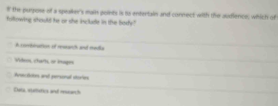 lf the purpose of a speailer's mail goints is to entertain and connect with the audience, which of
following should he or she include in the body"
A combinatiion of ressarih and medka
Víideos, charts, ar imagos
Anecdotes and personal sories
Dato, statistics and oe l