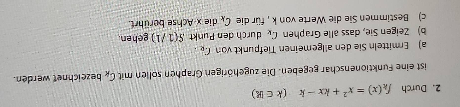 Durch f_k(x)=x^2+kx-k(k∈ R)
ist eine Funktionenschar gegeben. Die zugehörigen Graphen sollen mit C_k bezeichnet werden. 
a) Ermitteln Sie den allgemeinen Tiefpunkt von C_k. 
b) Zeigen Sie, dass alle Graphen C_k durch den Punkt S(1/1) gehen. 
c) Bestimmen Sie die Werte von k , für die C_k die x -Achse berührt.